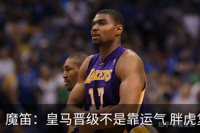 魔笛：皇马晋级不是靠运气 胖虎复出很关键